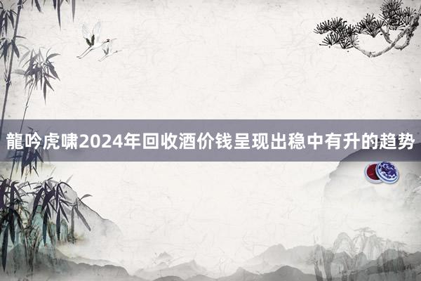龍吟虎啸2024年回收酒价钱呈现出稳中有升的趋势