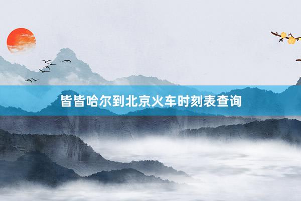 皆皆哈尔到北京火车时刻表查询